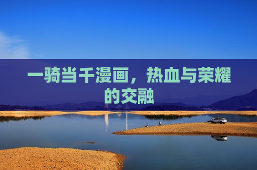 一骑当千漫画,热血与荣耀的交融 一骑当千漫画,热血与荣耀的交融